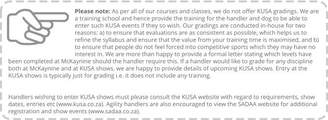 Please note: As per all of our courses and classes, we do not offer KUSA gradings. We are a training school and hence provide the training for the handler and dog to be able to enter such KUSA events if they so wish. Our gradings are conducted in-house for two reasons: a) to ensure that evaluations are as consistent as possible, which helps us to refine the syllabus and ensure that the value from your training time is maximised, and b) to ensure that people do not feel forced into competitive sports which they may have no interest in. We are more than happy to provide a formal letter stating which levels have been completed at McKaynine should the handler require this. If a handler would like to grade for any discipline both at McKaynine and at KUSA shows, we are happy to provide details of upcoming KUSA shows. Entry at the KUSA shows is typically just for grading i.e. it does not include any training.   Handlers wishing to enter KUSA shows must please consult the KUSA website with regard to requirements, show dates, entries etc (www.kusa.co.za). Agility handlers are also encouraged to view the SADAA website for additional registration and show events (www.sadaa.co.za).