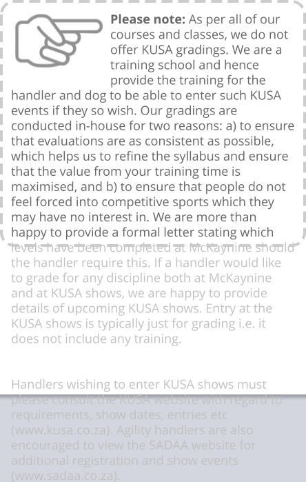 Please note: As per all of our courses and classes, we do not offer KUSA gradings. We are a training school and hence provide the training for the handler and dog to be able to enter such KUSA events if they so wish. Our gradings are conducted in-house for two reasons: a) to ensure that evaluations are as consistent as possible, which helps us to refine the syllabus and ensure that the value from your training time is maximised, and b) to ensure that people do not feel forced into competitive sports which they may have no interest in. We are more than happy to provide a formal letter stating which levels have been completed at McKaynine should the handler require this. If a handler would like to grade for any discipline both at McKaynine and at KUSA shows, we are happy to provide details of upcoming KUSA shows. Entry at the KUSA shows is typically just for grading i.e. it does not include any training.   Handlers wishing to enter KUSA shows must please consult the KUSA website with regard to requirements, show dates, entries etc (www.kusa.co.za). Agility handlers are also encouraged to view the SADAA website for additional registration and show events (www.sadaa.co.za).