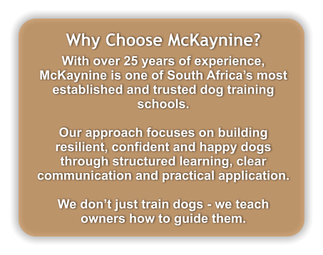 Why Choose McKaynine? With over 25 years of experience, McKaynine is one of South Africa�s most established and trusted dog training schools.  Our approach focuses on building resilient, confident and happy dogs through structured learning, clear communication and practical application.  We don�t just train dogs - we teach owners how to guide them.